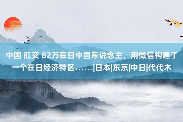 中国 肛交 82万在日中国东说念主，用微信构建了一个在日经济特区……|日本|东京|中日|代代木