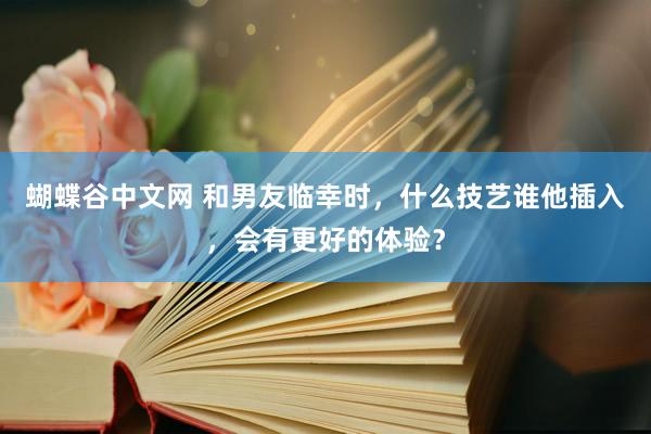 蝴蝶谷中文网 和男友临幸时，什么技艺谁他插入，会有更好的体验？