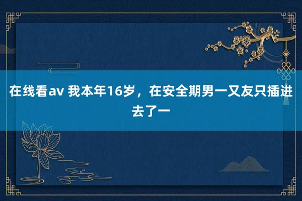 在线看av 我本年16岁，在安全期男一又友只插进去了一