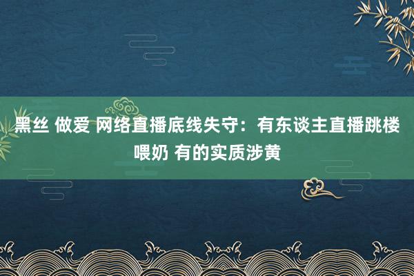 黑丝 做爱 网络直播底线失守：有东谈主直播跳楼喂奶 有的实质涉黄