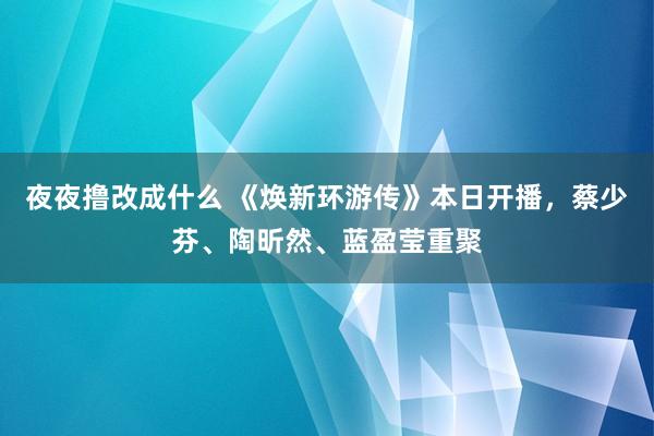 夜夜撸改成什么 《焕新环游传》本日开播，蔡少芬、陶昕然、蓝盈莹重聚