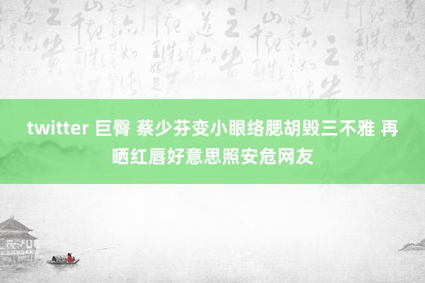 twitter 巨臀 蔡少芬变小眼络腮胡毁三不雅 再晒红唇好意思照安危网友