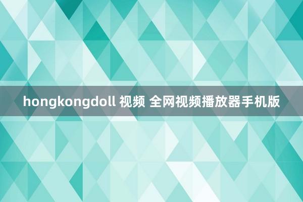 hongkongdoll 视频 全网视频播放器手机版