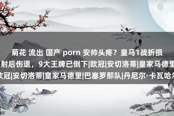 菊花 流出 国产 porn 安帅头疼？皇马1战折损3东谈主！1.8亿巨星传射后伤退，9大王牌已倒下|欧冠|安切洛蒂|皇家马德里|巴塞罗那队|丹尼尔·卡瓦哈尔