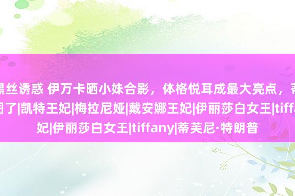 黑丝诱惑 伊万卡晒小妹合影，体格悦耳成最大亮点，蒂芙尼：姐，健忘P图了|凯特王妃|梅拉尼娅|戴安娜王妃|伊丽莎白女王|tiffany|蒂芙尼·特朗普