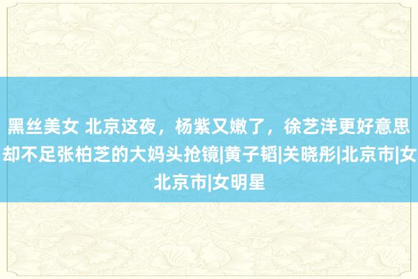 黑丝美女 北京这夜，杨紫又嫩了，徐艺洋更好意思了，却不足张柏芝的大妈头抢镜|黄子韬|关晓彤|北京市|女明星