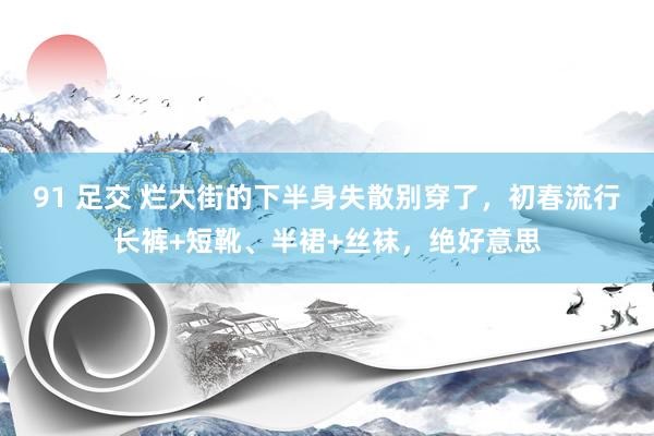 91 足交 烂大街的下半身失散别穿了，初春流行长裤+短靴、半裙+丝袜，绝好意思