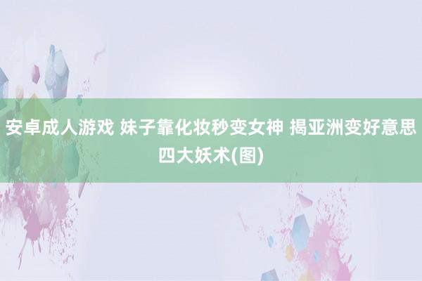 安卓成人游戏 妹子靠化妆秒变女神 揭亚洲变好意思四大妖术(图)