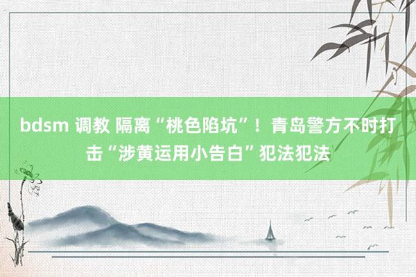 bdsm 调教 隔离“桃色陷坑”！青岛警方不时打击“涉黄运用小告白”犯法犯法