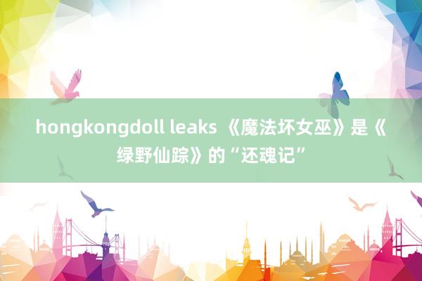 hongkongdoll leaks 《魔法坏女巫》是《绿野仙踪》的“还魂记”